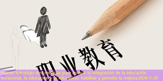 Hainan introdujo diez medidas para apoyar la integración de la educación vocacional, la educación y la educación, habilitar y permitir la mejora