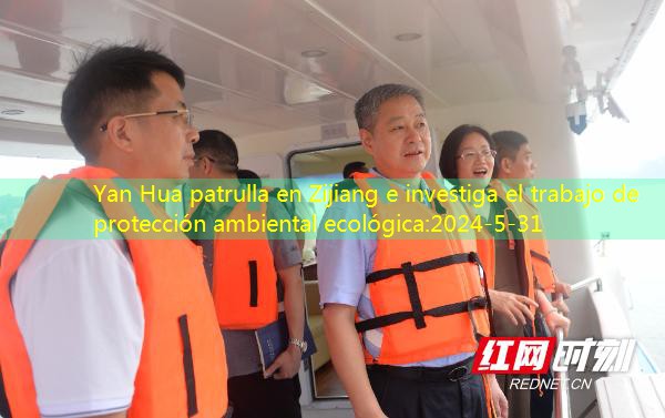 Yan Hua patrulla en Zijiang e investiga el trabajo de protección ambiental ecológica